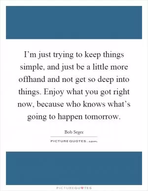 I’m just trying to keep things simple, and just be a little more offhand and not get so deep into things. Enjoy what you got right now, because who knows what’s going to happen tomorrow Picture Quote #1