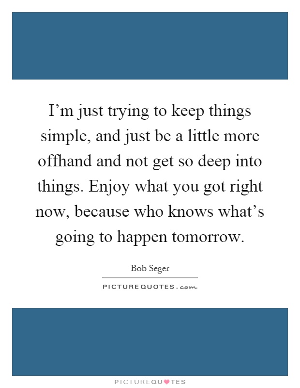 I'm just trying to keep things simple, and just be a little more offhand and not get so deep into things. Enjoy what you got right now, because who knows what's going to happen tomorrow Picture Quote #1