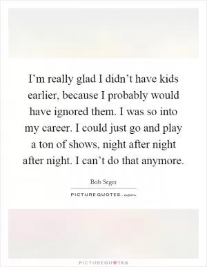I’m really glad I didn’t have kids earlier, because I probably would have ignored them. I was so into my career. I could just go and play a ton of shows, night after night after night. I can’t do that anymore Picture Quote #1