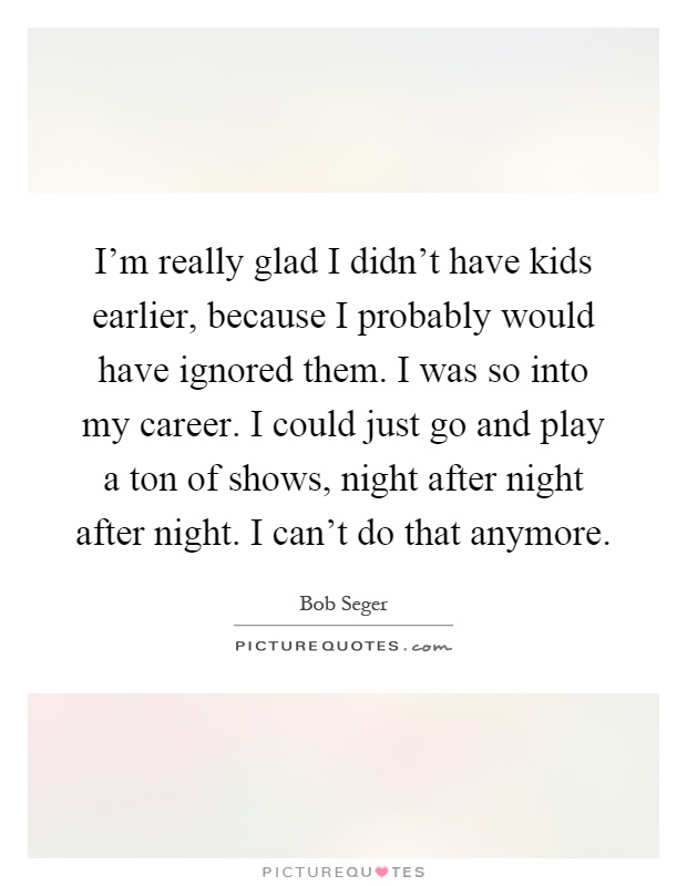 I'm really glad I didn't have kids earlier, because I probably would have ignored them. I was so into my career. I could just go and play a ton of shows, night after night after night. I can't do that anymore Picture Quote #1