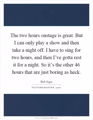 The two hours onstage is great. But I can only play a show and then take a night off. I have to sing for two hours, and then I’ve gotta rest it for a night. So it’s the other 46 hours that are just boring as heck Picture Quote #1
