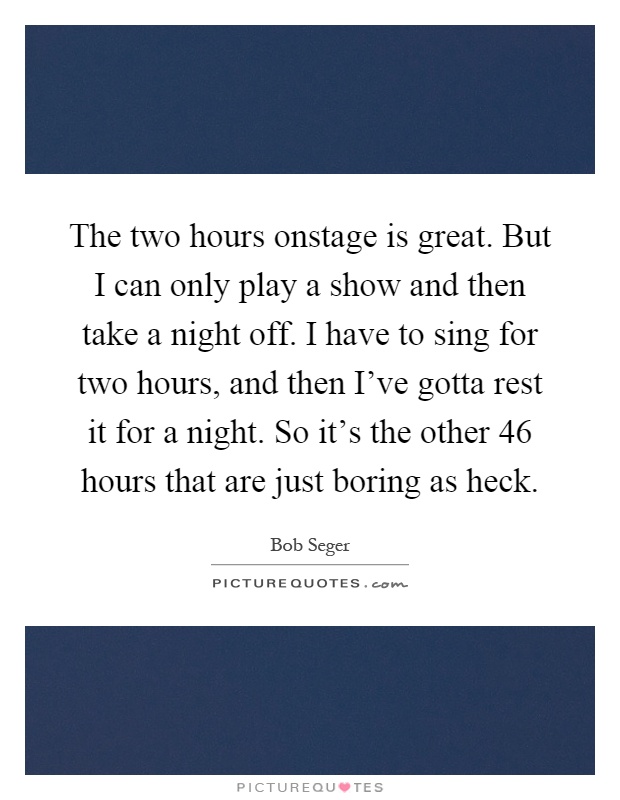 The two hours onstage is great. But I can only play a show and then take a night off. I have to sing for two hours, and then I've gotta rest it for a night. So it's the other 46 hours that are just boring as heck Picture Quote #1