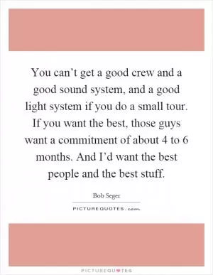 You can’t get a good crew and a good sound system, and a good light system if you do a small tour. If you want the best, those guys want a commitment of about 4 to 6 months. And I’d want the best people and the best stuff Picture Quote #1