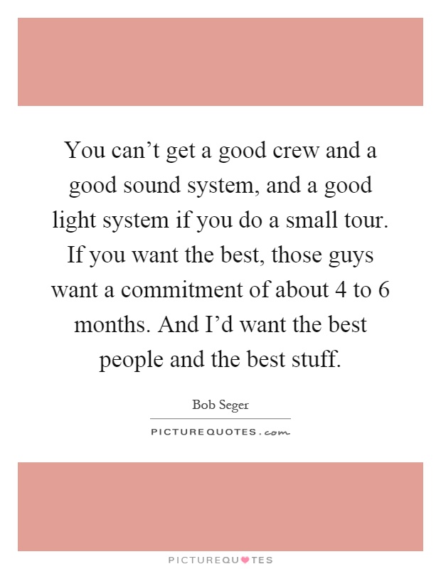 You can't get a good crew and a good sound system, and a good light system if you do a small tour. If you want the best, those guys want a commitment of about 4 to 6 months. And I'd want the best people and the best stuff Picture Quote #1