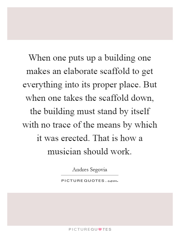 When one puts up a building one makes an elaborate scaffold to get everything into its proper place. But when one takes the scaffold down, the building must stand by itself with no trace of the means by which it was erected. That is how a musician should work Picture Quote #1