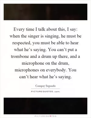 Every time I talk about this, I say: when the singer is singing, he must be respected, you must be able to hear what he’s saying. You can’t put a trombone and a drum up there, and a microphone on the drum, microphones on everybody. You can’t hear what he’s saying Picture Quote #1