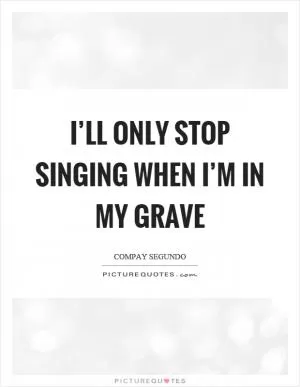I’ll only stop singing when I’m in my grave Picture Quote #1