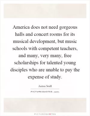 America does not need gorgeous halls and concert rooms for its musical development, but music schools with competent teachers, and many, very many, free scholarships for talented young disciples who are unable to pay the expense of study Picture Quote #1
