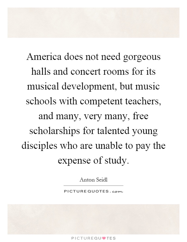 America does not need gorgeous halls and concert rooms for its musical development, but music schools with competent teachers, and many, very many, free scholarships for talented young disciples who are unable to pay the expense of study Picture Quote #1