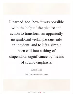 I learned, too, how it was possible with the help of the picture and action to transform an apparently insignificant violin passage into an incident, and to lift a simple horn call into a thing of stupendous significance by means of scenic emphasis Picture Quote #1