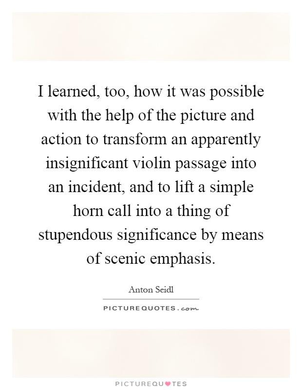 I learned, too, how it was possible with the help of the picture and action to transform an apparently insignificant violin passage into an incident, and to lift a simple horn call into a thing of stupendous significance by means of scenic emphasis Picture Quote #1