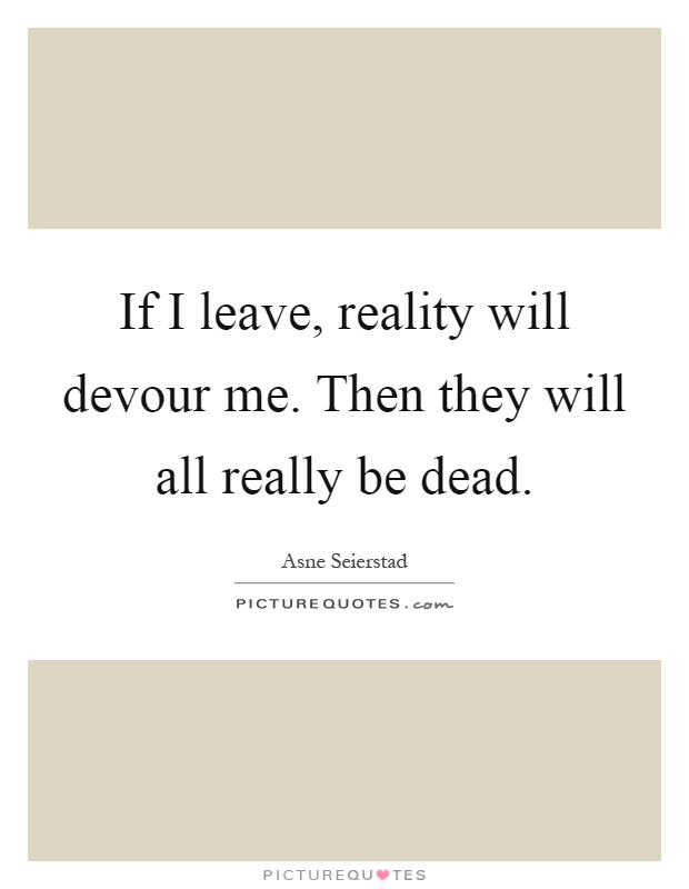 If I leave, reality will devour me. Then they will all really be dead Picture Quote #1