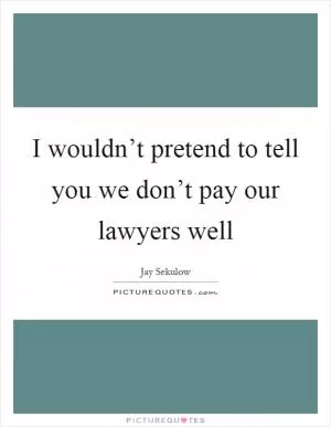 I wouldn’t pretend to tell you we don’t pay our lawyers well Picture Quote #1