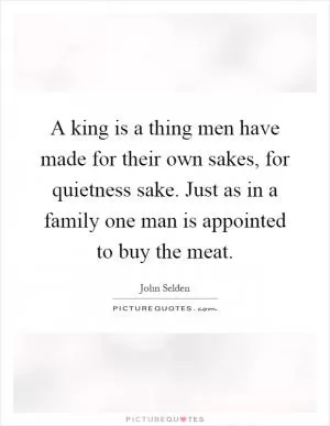 A king is a thing men have made for their own sakes, for quietness sake. Just as in a family one man is appointed to buy the meat Picture Quote #1