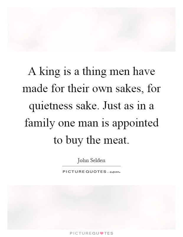 A king is a thing men have made for their own sakes, for quietness sake. Just as in a family one man is appointed to buy the meat Picture Quote #1