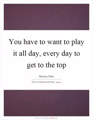 You have to want to play it all day, every day to get to the top Picture Quote #1