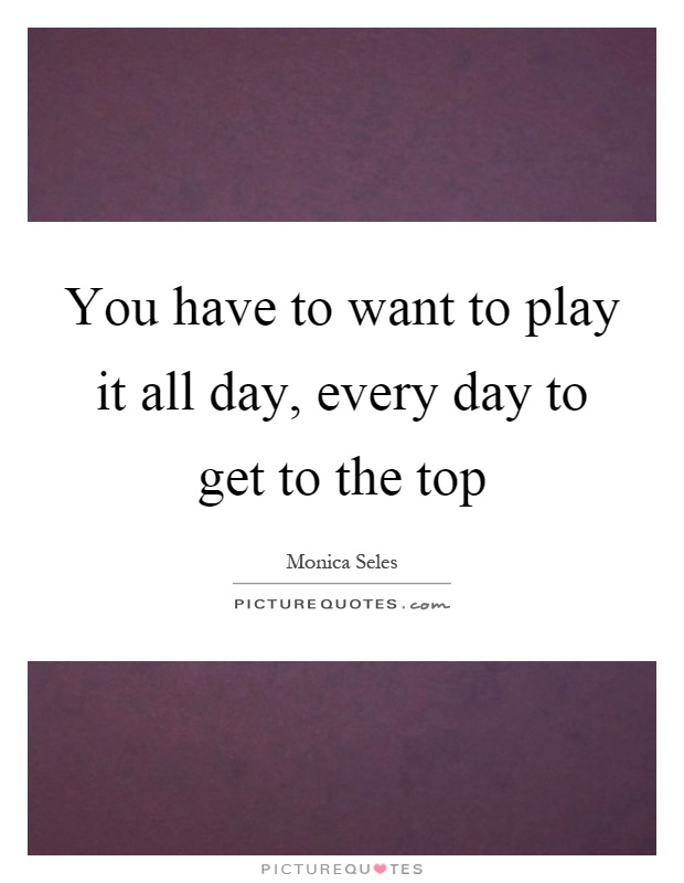You have to want to play it all day, every day to get to the top Picture Quote #1