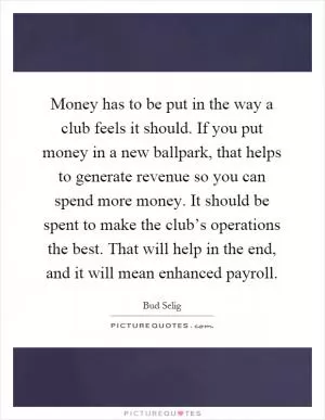 Money has to be put in the way a club feels it should. If you put money in a new ballpark, that helps to generate revenue so you can spend more money. It should be spent to make the club’s operations the best. That will help in the end, and it will mean enhanced payroll Picture Quote #1