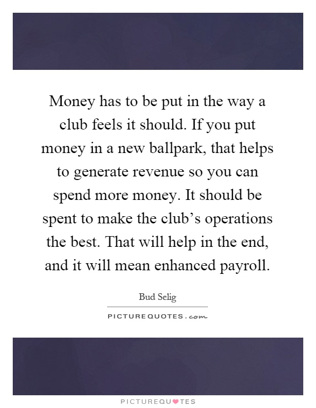 Money has to be put in the way a club feels it should. If you put money in a new ballpark, that helps to generate revenue so you can spend more money. It should be spent to make the club's operations the best. That will help in the end, and it will mean enhanced payroll Picture Quote #1