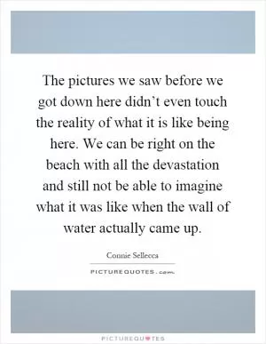 The pictures we saw before we got down here didn’t even touch the reality of what it is like being here. We can be right on the beach with all the devastation and still not be able to imagine what it was like when the wall of water actually came up Picture Quote #1