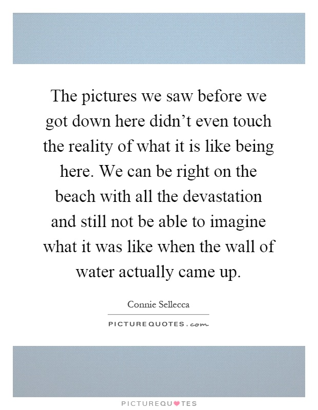 The pictures we saw before we got down here didn't even touch the reality of what it is like being here. We can be right on the beach with all the devastation and still not be able to imagine what it was like when the wall of water actually came up Picture Quote #1