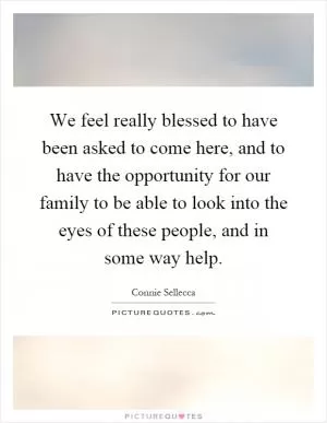We feel really blessed to have been asked to come here, and to have the opportunity for our family to be able to look into the eyes of these people, and in some way help Picture Quote #1