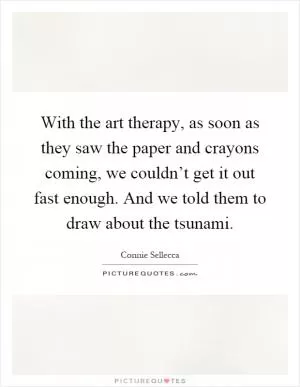 With the art therapy, as soon as they saw the paper and crayons coming, we couldn’t get it out fast enough. And we told them to draw about the tsunami Picture Quote #1