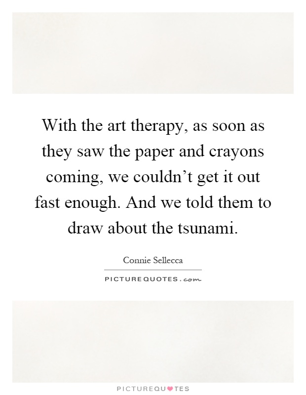With the art therapy, as soon as they saw the paper and crayons coming, we couldn't get it out fast enough. And we told them to draw about the tsunami Picture Quote #1