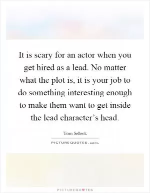 It is scary for an actor when you get hired as a lead. No matter what the plot is, it is your job to do something interesting enough to make them want to get inside the lead character’s head Picture Quote #1