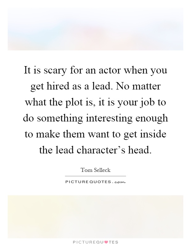 It is scary for an actor when you get hired as a lead. No matter what the plot is, it is your job to do something interesting enough to make them want to get inside the lead character's head Picture Quote #1