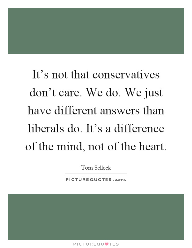 It's not that conservatives don't care. We do. We just have different answers than liberals do. It's a difference of the mind, not of the heart Picture Quote #1