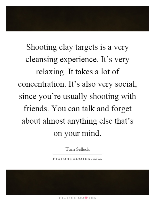 Shooting clay targets is a very cleansing experience. It's very relaxing. It takes a lot of concentration. It's also very social, since you're usually shooting with friends. You can talk and forget about almost anything else that's on your mind Picture Quote #1