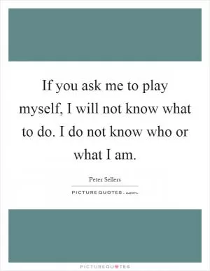 If you ask me to play myself, I will not know what to do. I do not know who or what I am Picture Quote #1
