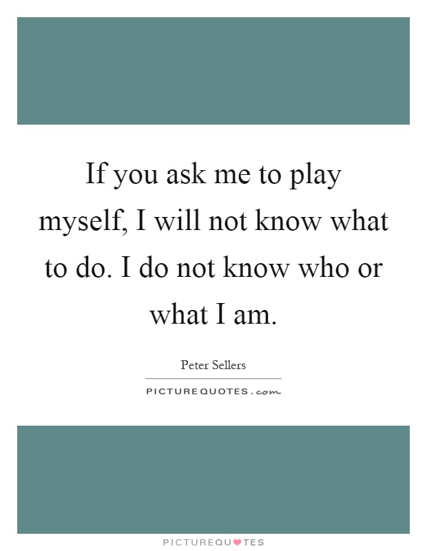 If you ask me to play myself, I will not know what to do. I do not know who or what I am Picture Quote #1