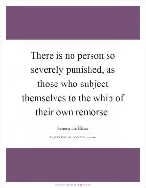 There is no person so severely punished, as those who subject themselves to the whip of their own remorse Picture Quote #1