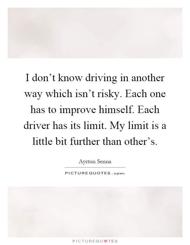I don't know driving in another way which isn't risky. Each one has to improve himself. Each driver has its limit. My limit is a little bit further than other's Picture Quote #1