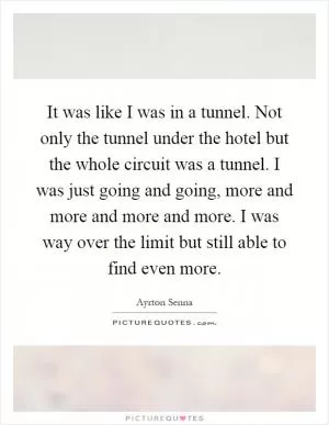 It was like I was in a tunnel. Not only the tunnel under the hotel but the whole circuit was a tunnel. I was just going and going, more and more and more and more. I was way over the limit but still able to find even more Picture Quote #1