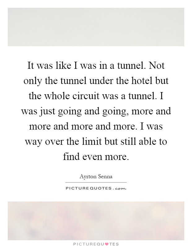 It was like I was in a tunnel. Not only the tunnel under the hotel but the whole circuit was a tunnel. I was just going and going, more and more and more and more. I was way over the limit but still able to find even more Picture Quote #1