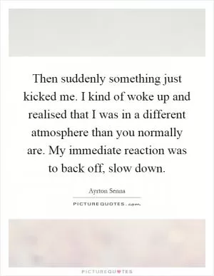 Then suddenly something just kicked me. I kind of woke up and realised that I was in a different atmosphere than you normally are. My immediate reaction was to back off, slow down Picture Quote #1