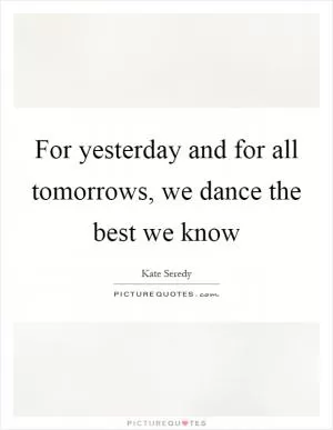 For yesterday and for all tomorrows, we dance the best we know Picture Quote #1