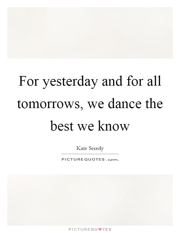 For yesterday and for all tomorrows, we dance the best we know Picture Quote #1