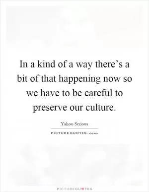 In a kind of a way there’s a bit of that happening now so we have to be careful to preserve our culture Picture Quote #1