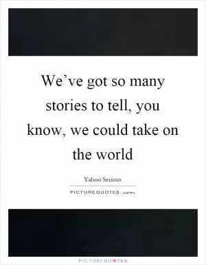 We’ve got so many stories to tell, you know, we could take on the world Picture Quote #1
