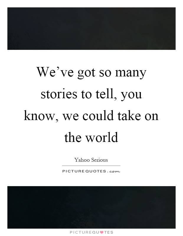 We've got so many stories to tell, you know, we could take on the world Picture Quote #1