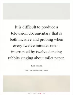 It is difficult to produce a television documentary that is both incisive and probing when every twelve minutes one is interrupted by twelve dancing rabbits singing about toilet paper Picture Quote #1