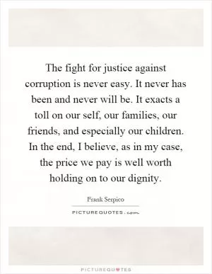The fight for justice against corruption is never easy. It never has been and never will be. It exacts a toll on our self, our families, our friends, and especially our children. In the end, I believe, as in my case, the price we pay is well worth holding on to our dignity Picture Quote #1