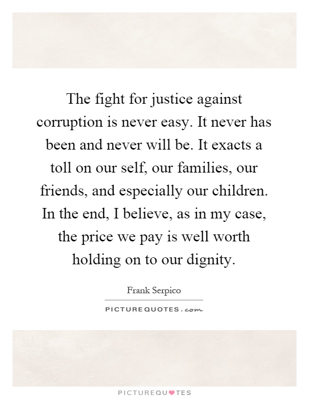 The fight for justice against corruption is never easy. It never has been and never will be. It exacts a toll on our self, our families, our friends, and especially our children. In the end, I believe, as in my case, the price we pay is well worth holding on to our dignity Picture Quote #1