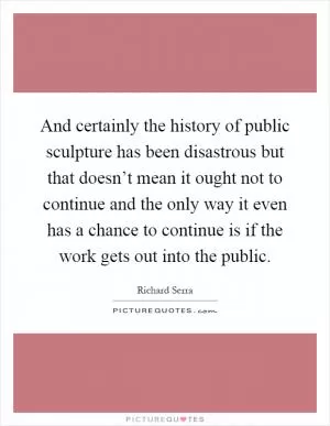 And certainly the history of public sculpture has been disastrous but that doesn’t mean it ought not to continue and the only way it even has a chance to continue is if the work gets out into the public Picture Quote #1