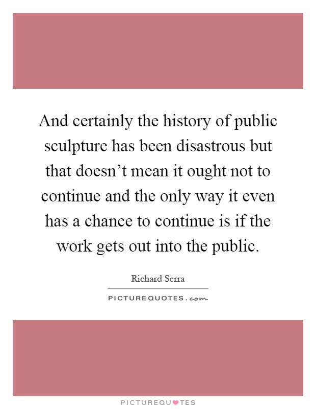 And certainly the history of public sculpture has been disastrous but that doesn't mean it ought not to continue and the only way it even has a chance to continue is if the work gets out into the public Picture Quote #1