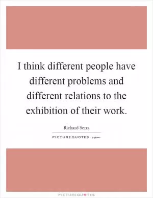 I think different people have different problems and different relations to the exhibition of their work Picture Quote #1